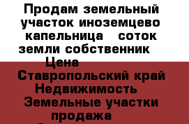 Продам земельный участок иноземцево капельница 5 соток земли собственник  › Цена ­ 150 000 - Ставропольский край Недвижимость » Земельные участки продажа   . Ставропольский край